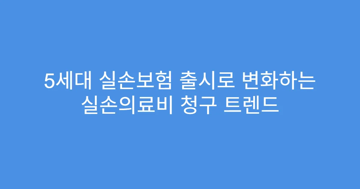5세대 실손보험 출시로 변화하는 실손의료비 청구 트렌드