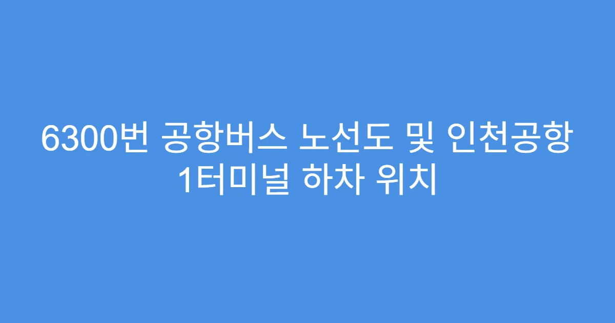 6300번 공항버스 노선도 및 인천공항 1터미널 하차 위치