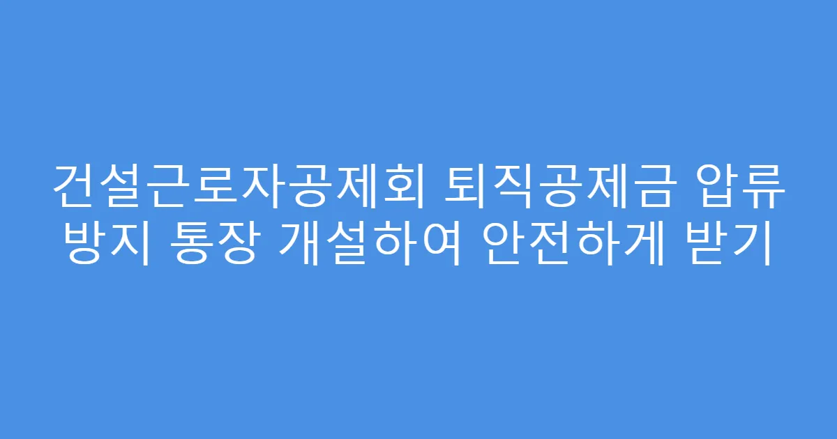 건설근로자공제회 퇴직공제금 압류 방지 통장 개설하여 안전하게 받기