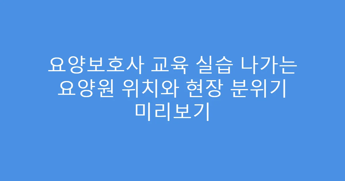 요양보호사 교육 실습 나가는 요양원 위치와 현장 분위기 미리보기