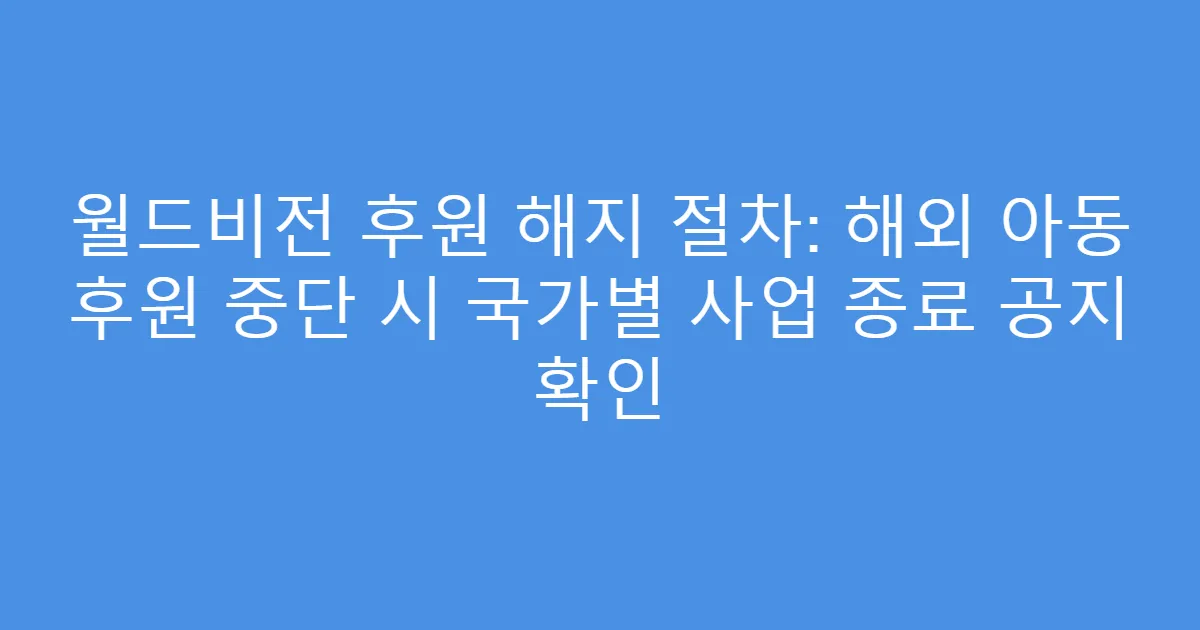 월드비전 후원 해지 절차: 해외 아동 후원 중단 시 국가별 사업 종료 공지 확인