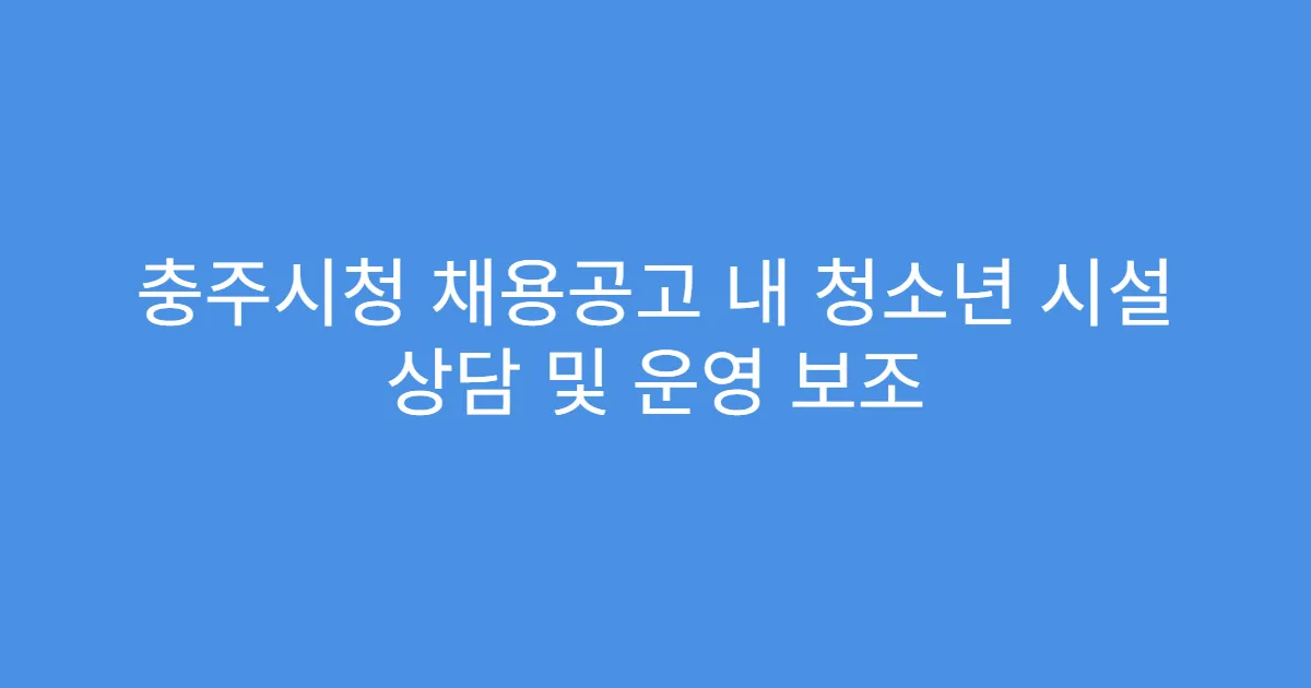 충주시청 채용공고 내 청소년 시설 상담 및 운영 보조