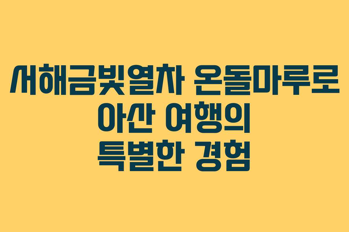 서해금빛열차 온돌마루로 아산 여행의 특별한 경험