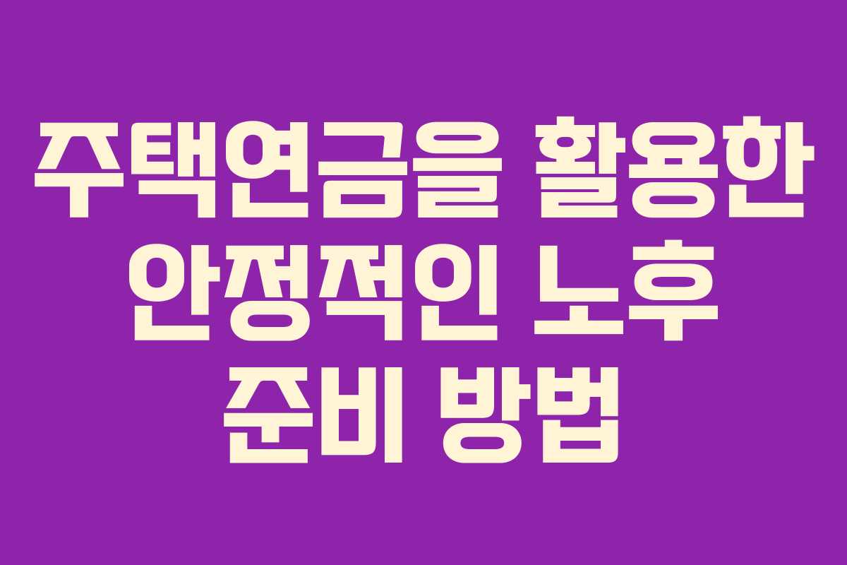 주택연금을 활용한 안정적인 노후 준비 방법