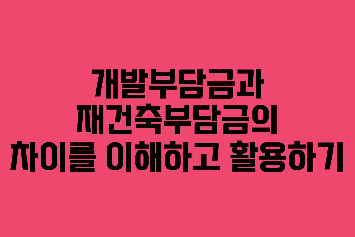 개발부담금과 재건축부담금의 차이를 이해하고 활용하기