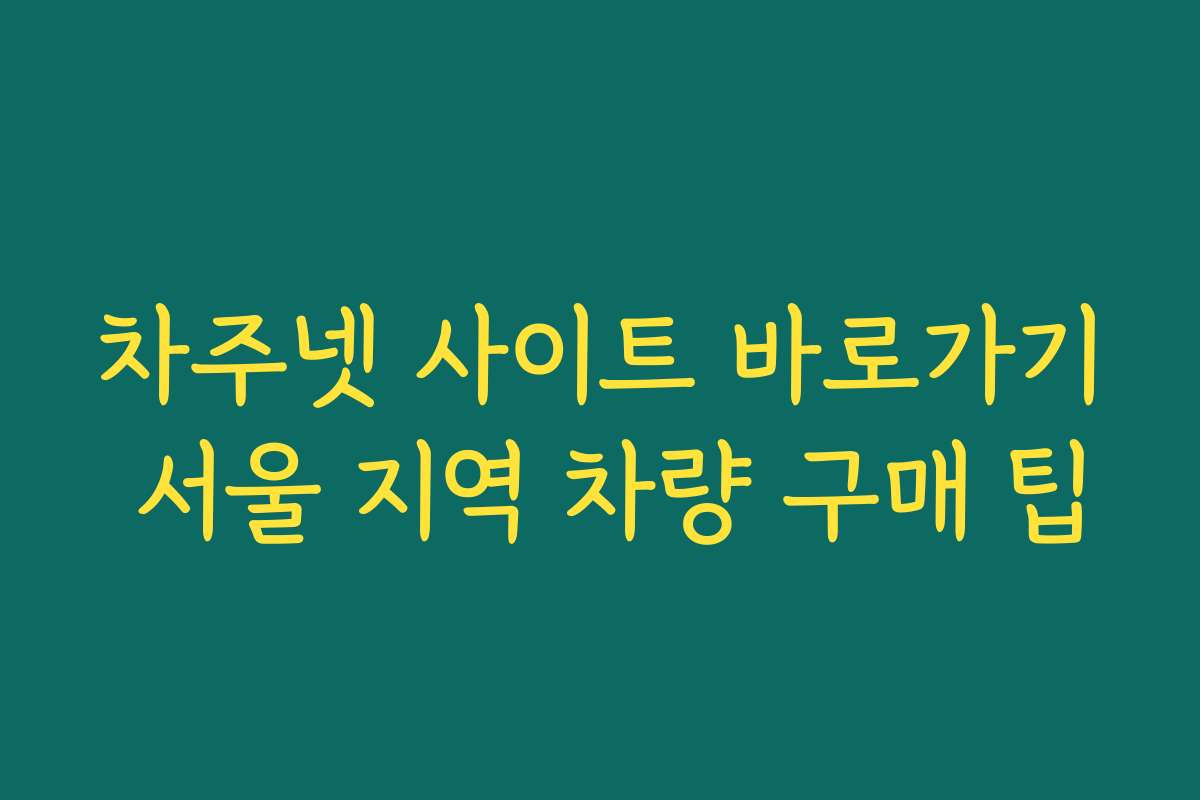 차주넷 사이트 바로가기 서울 지역 차량 구매 팁