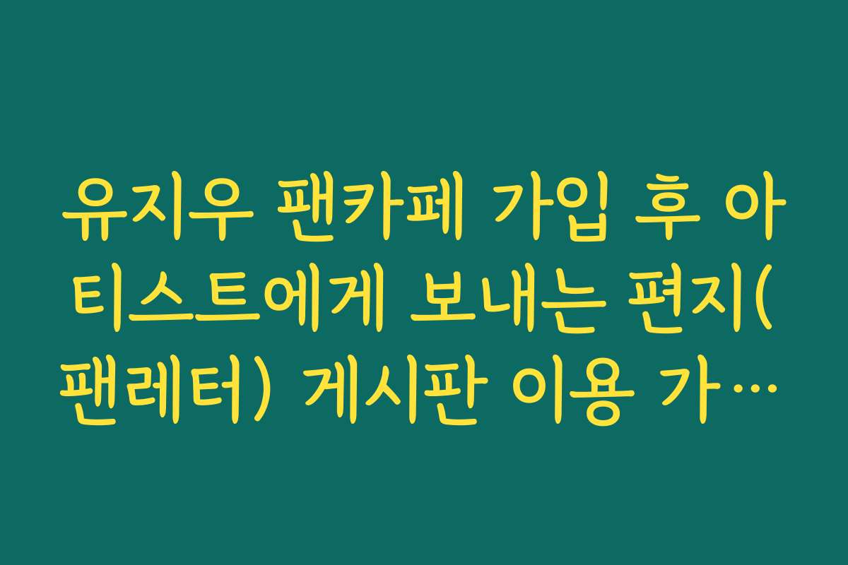 유지우 팬카페 가입 후 아티스트에게 보내는 편지(팬레터) 게시판 이용 가이드