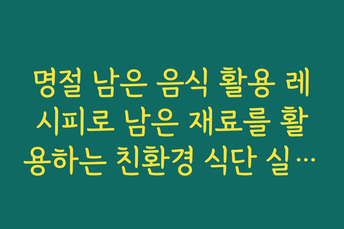 명절 남은 음식 활용 레시피로 남은 재료를 활용하는 친환경 식단 실천법
