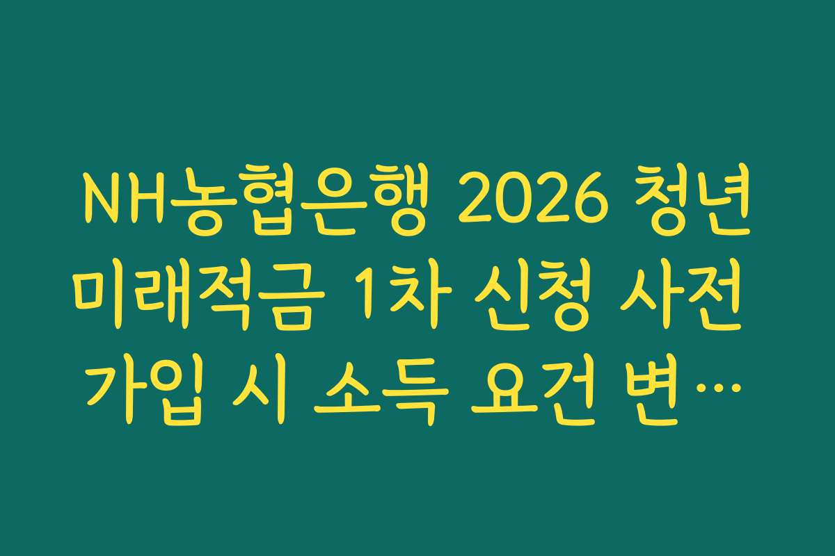 NH농협은행 2026 청년미래적금 1차 신청 사전 가입 시 소득 요건 변화에 따른 자격 판정