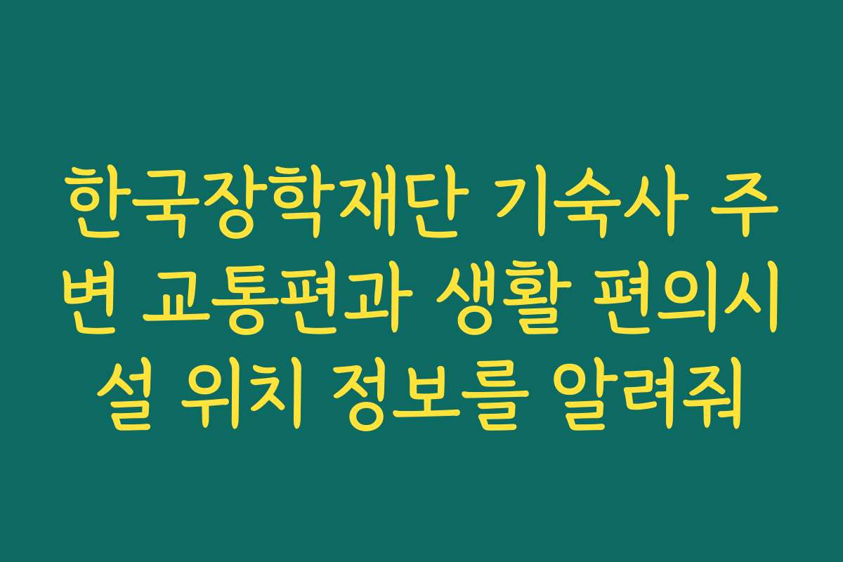 한국장학재단 기숙사 주변 교통편과 생활 편의시설 위치 정보를 알려줘