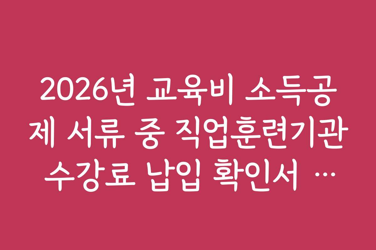 2026년 교육비 소득공제 서류 중 직업훈련기관 수강료 납입 확인서 준비