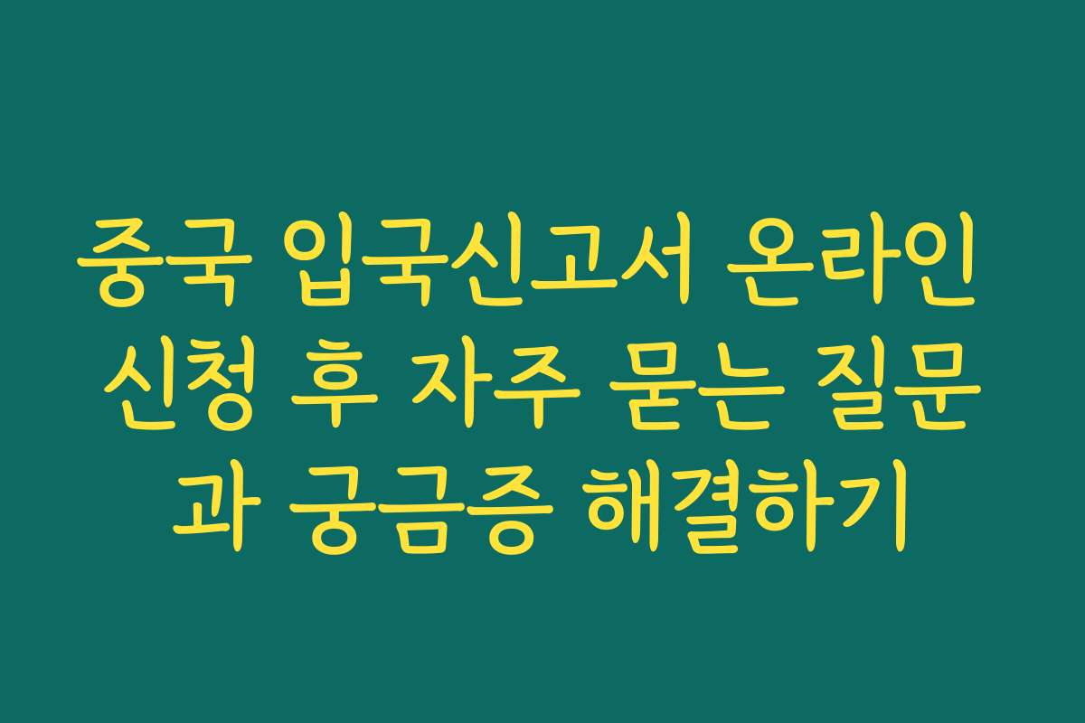 중국 입국신고서 온라인 신청 후 자주 묻는 질문과 궁금증 해결하기