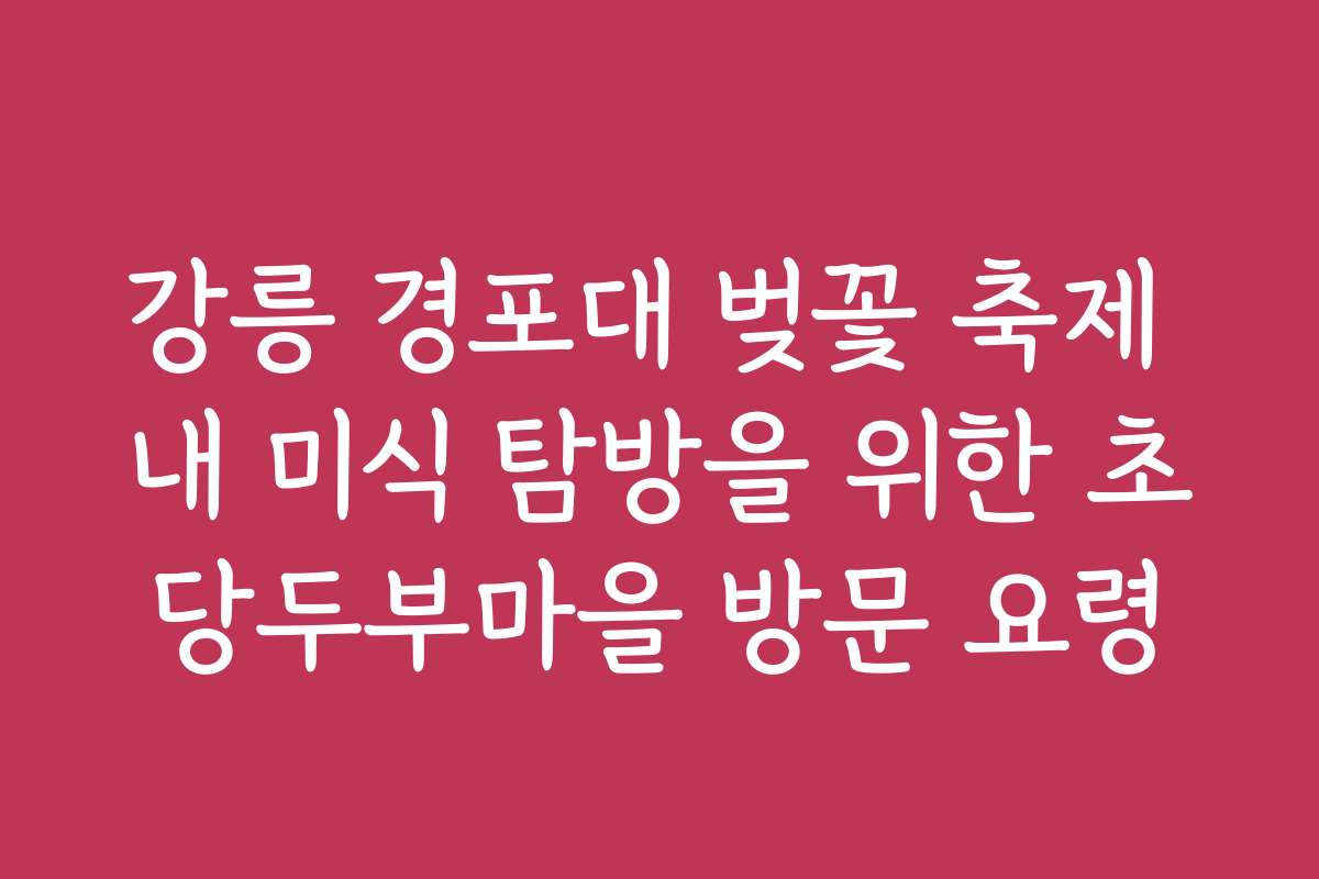 강릉 경포대 벚꽃 축제 내 미식 탐방을 위한 초당두부마을 방문 요령