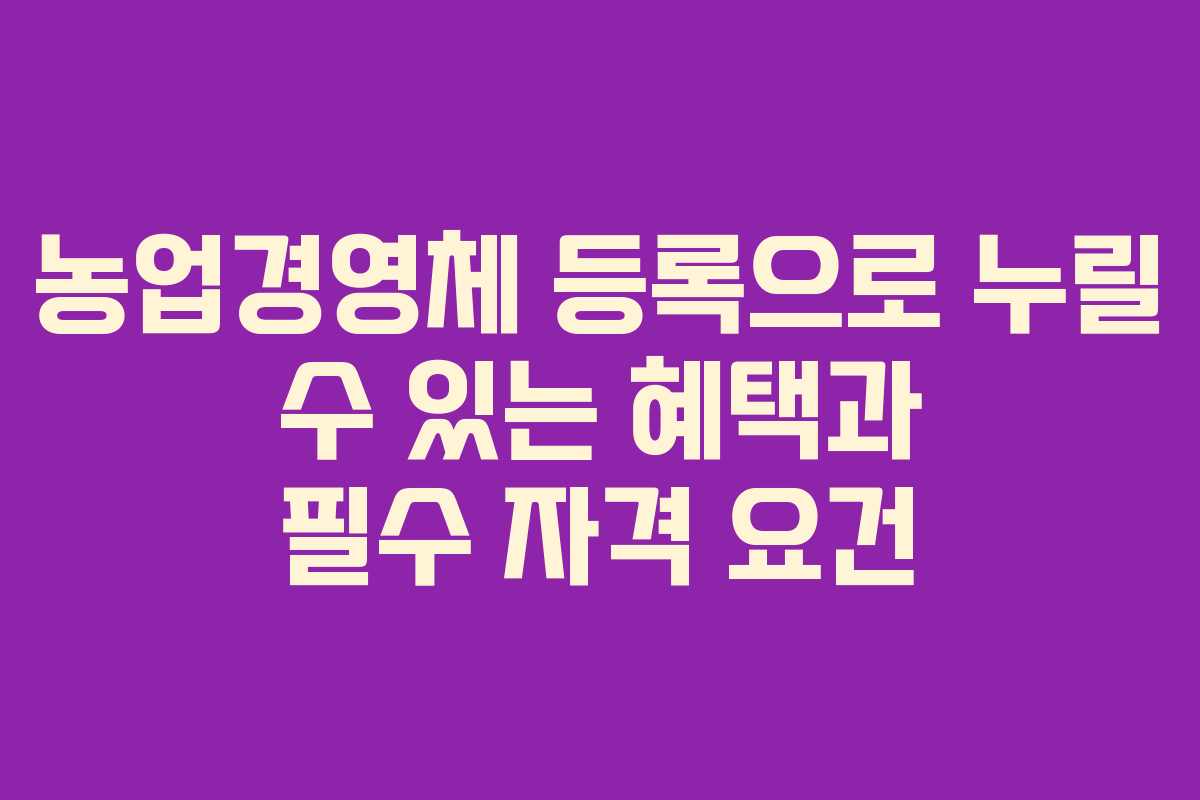 농업경영체 등록으로 누릴 수 있는 혜택과 필수 자격 요건