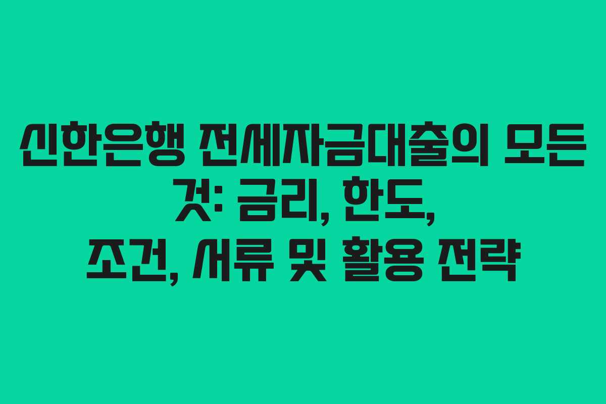신한은행 전세자금대출의 모든 것: 금리, 한도, 조건, 서류 및 활용 전략