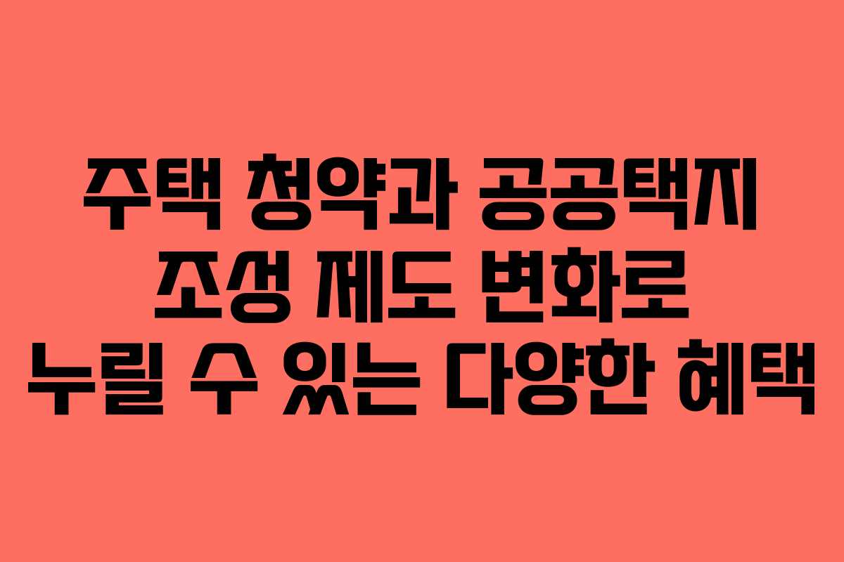 주택 청약과 공공택지 조성 제도 변화로 누릴 수 있는 다양한 혜택