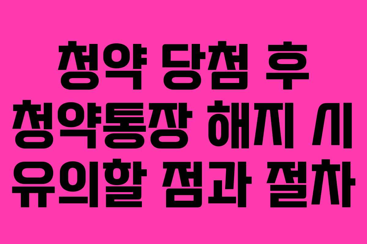 청약 당첨 후 청약통장 해지 시 유의할 점과 절차