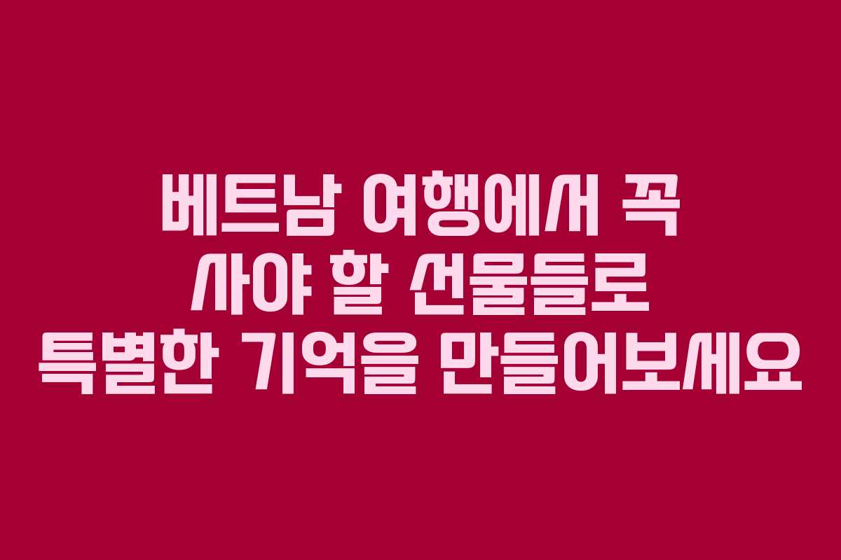 베트남 여행에서 꼭 사야 할 선물들로 특별한 기억을 만들어보세요