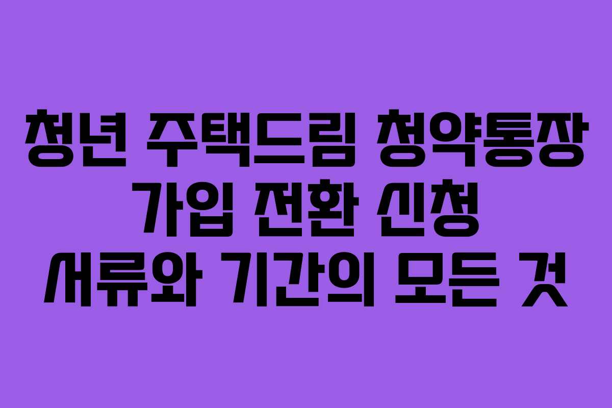 청년 주택드림 청약통장 가입 전환 신청 서류와 기간의 모든 것