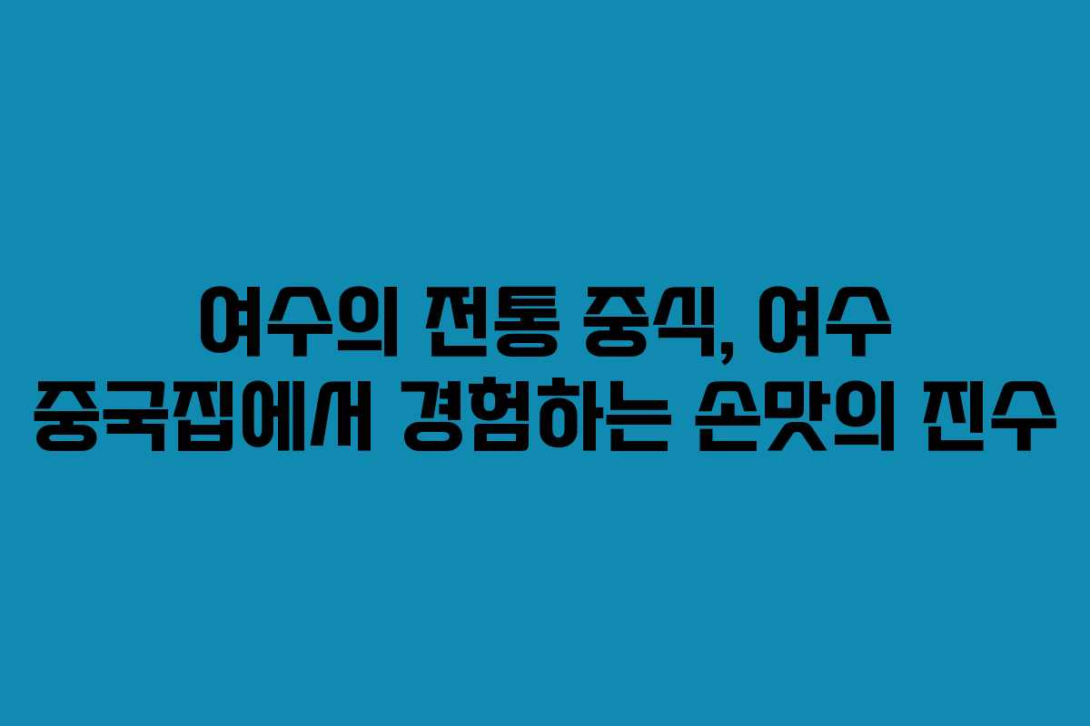 여수의 전통 중식, 여수 중국집에서 경험하는 손맛의 진수