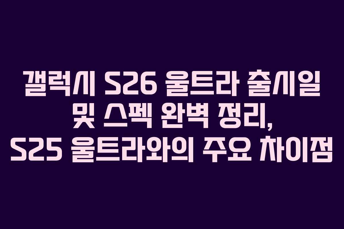 갤럭시 S26 울트라 출시일 및 스펙 완벽 정리, S25 울트라와의 주요 차이점