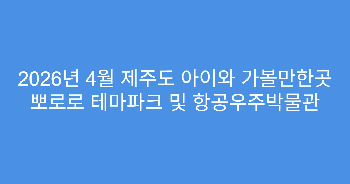 2026년 4월 제주도 아이와 가볼만한곳 뽀로로 테마파크 및 항공우주박물관