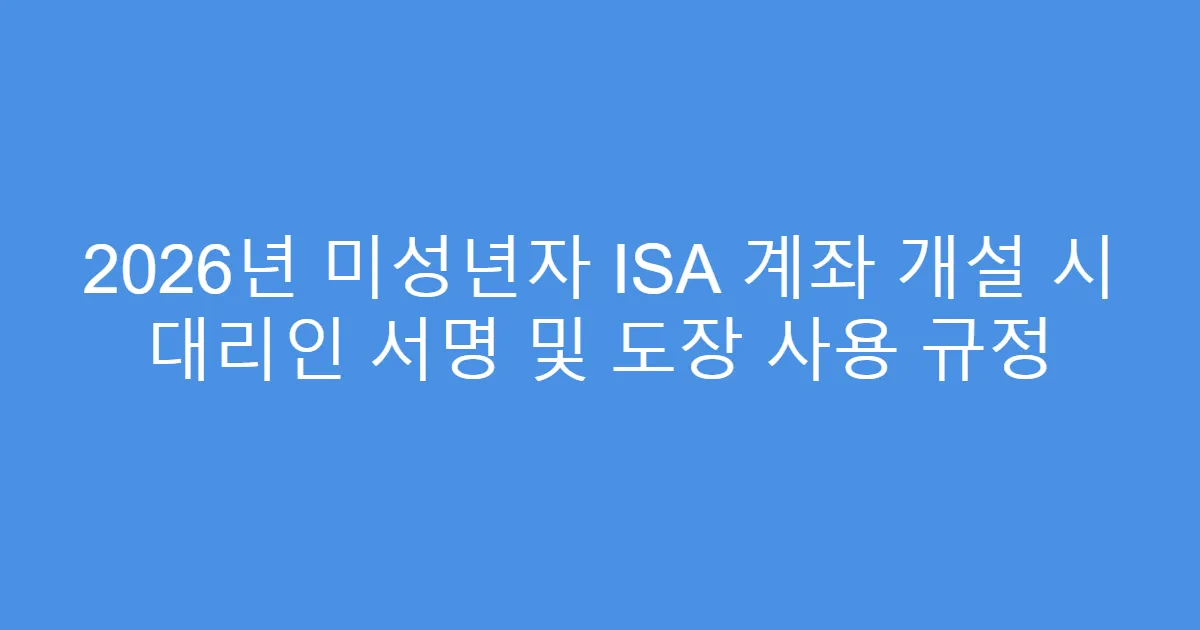 2026년 미성년자 ISA 계좌 개설 시 대리인 서명 및 도장 사용 규정