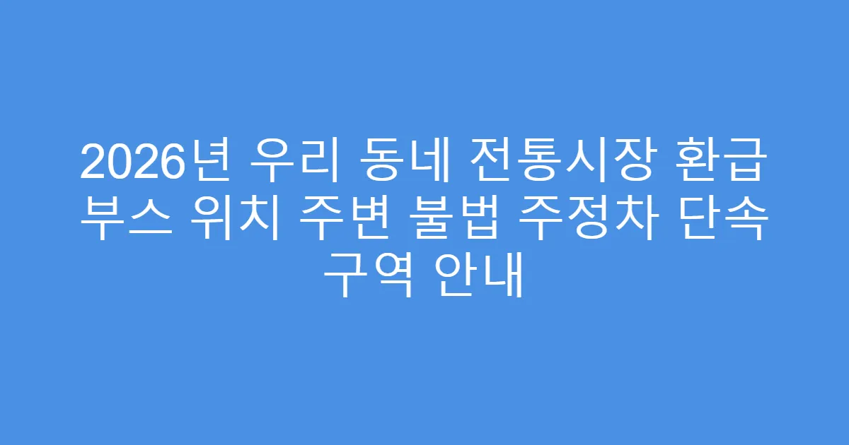 2026년 우리 동네 전통시장 환급 부스 위치 주변 불법 주정차 단속 구역 안내
