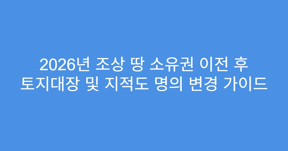 2026년 조상 땅 소유권 이전 후 토지대장 및 지적도 명의 변경 가이드