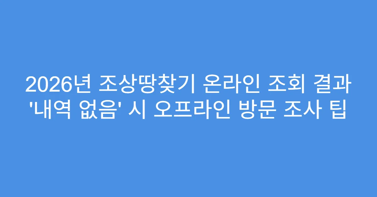 2026년 조상땅찾기 온라인 조회 결과 ‘내역 없음’ 시 오프라인 방문 조사 팁