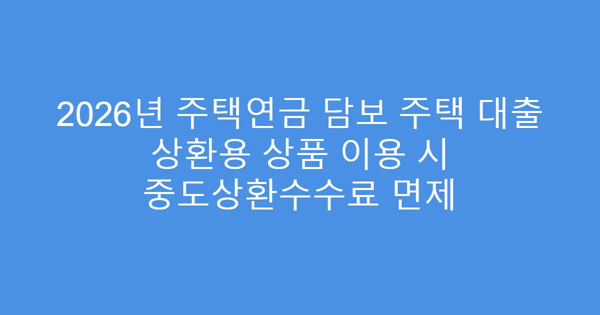 2026년 주택연금 담보 주택 대출 상환용 상품 이용 시 중도상환수수료 면제