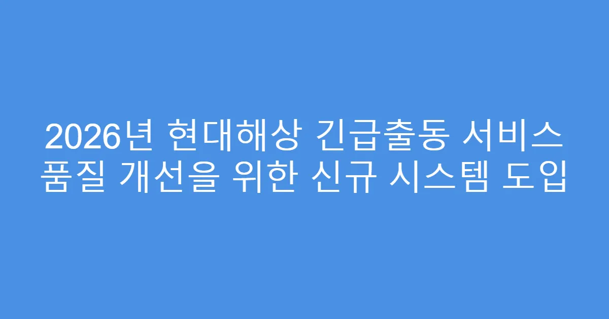 2026년 현대해상 긴급출동 서비스 품질 개선을 위한 신규 시스템 도입