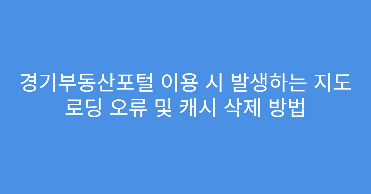 경기부동산포털 이용 시 발생하는 지도 로딩 오류 및 캐시 삭제 방법