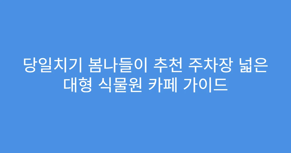 당일치기 봄나들이 추천 주차장 넓은 대형 식물원 카페 가이드