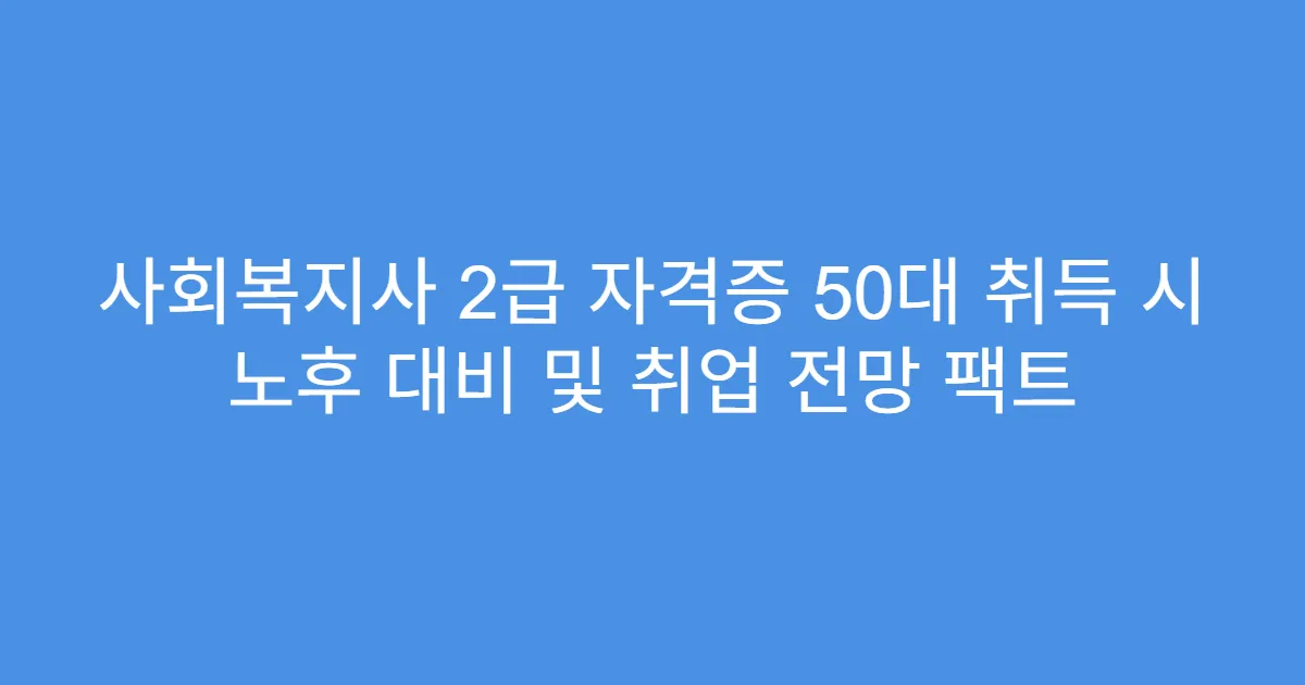 사회복지사 2급 자격증 50대 취득 시 노후 대비 및 취업 전망 팩트