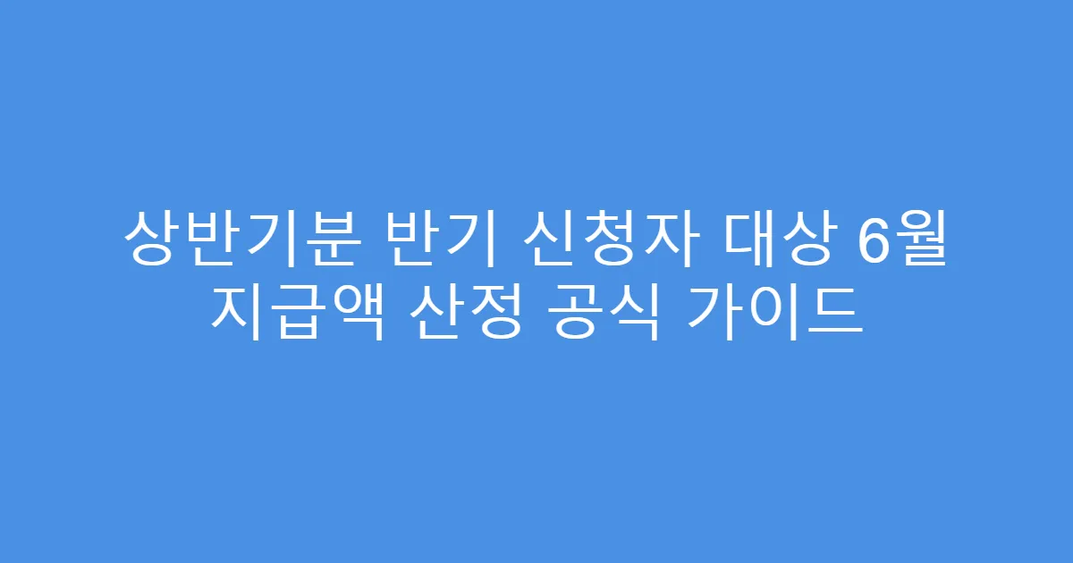 상반기분 반기 신청자 대상 6월 지급액 산정 공식 가이드