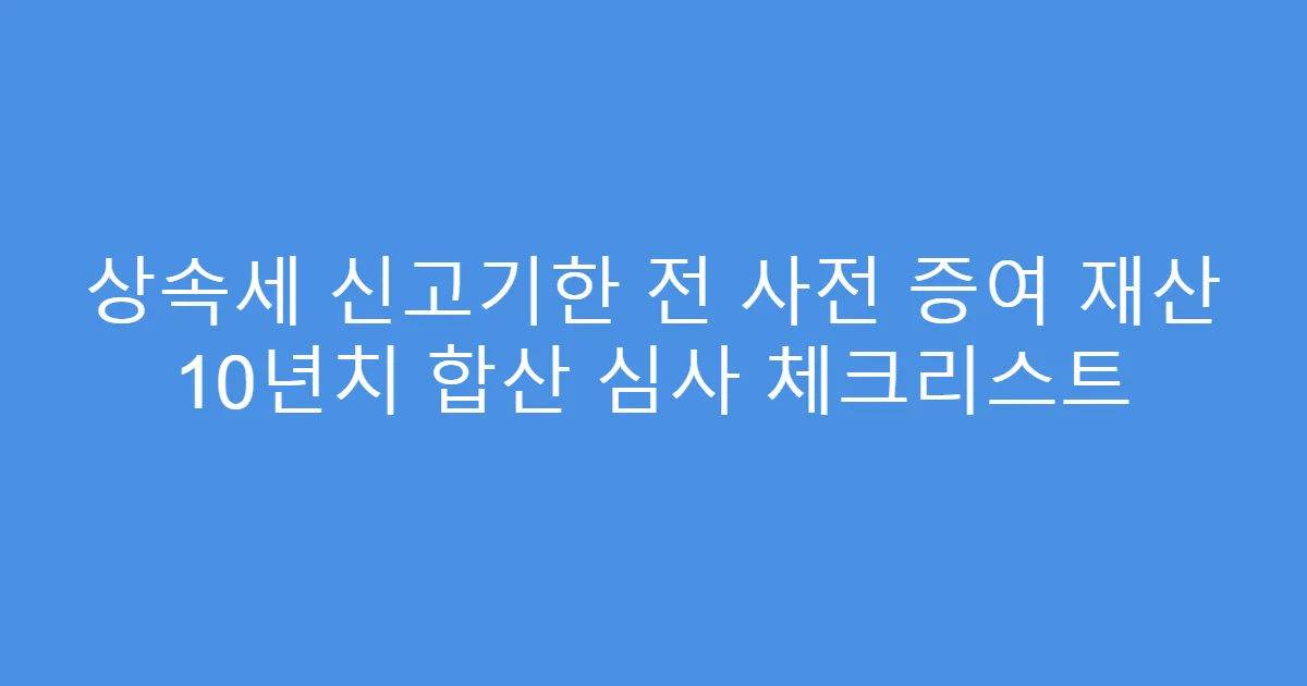 상속세 신고기한 전 사전 증여 재산 10년치 합산 심사 체크리스트