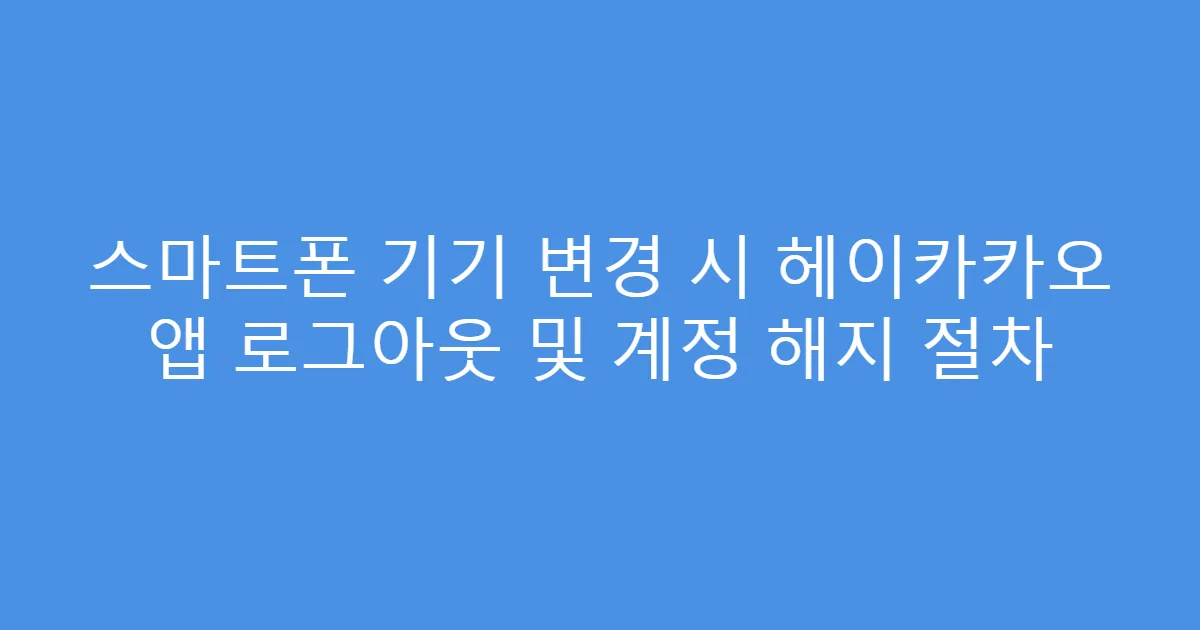 스마트폰 기기 변경 시 헤이카카오 앱 로그아웃 및 계정 해지 절차