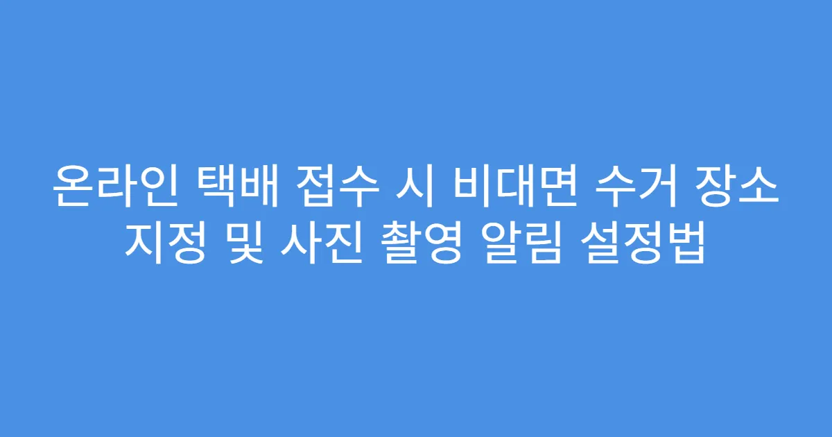 온라인 택배 접수 시 비대면 수거 장소 지정 및 사진 촬영 알림 설정법