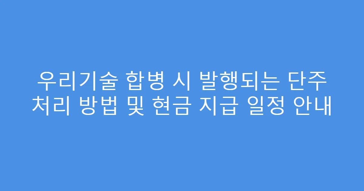 우리기술 합병 시 발행되는 단주 처리 방법 및 현금 지급 일정 안내