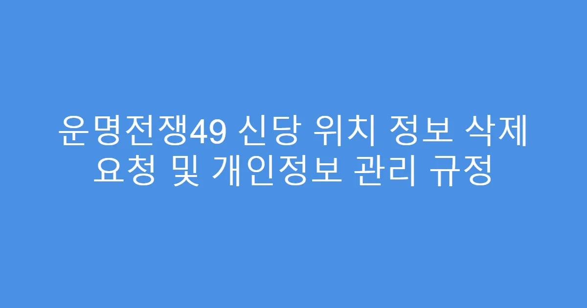 운명전쟁49 신당 위치 정보 삭제 요청 및 개인정보 관리 규정