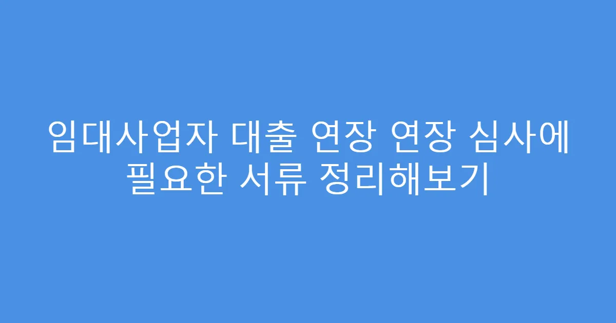 임대사업자 대출 연장 연장 심사에 필요한 서류 정리해보기