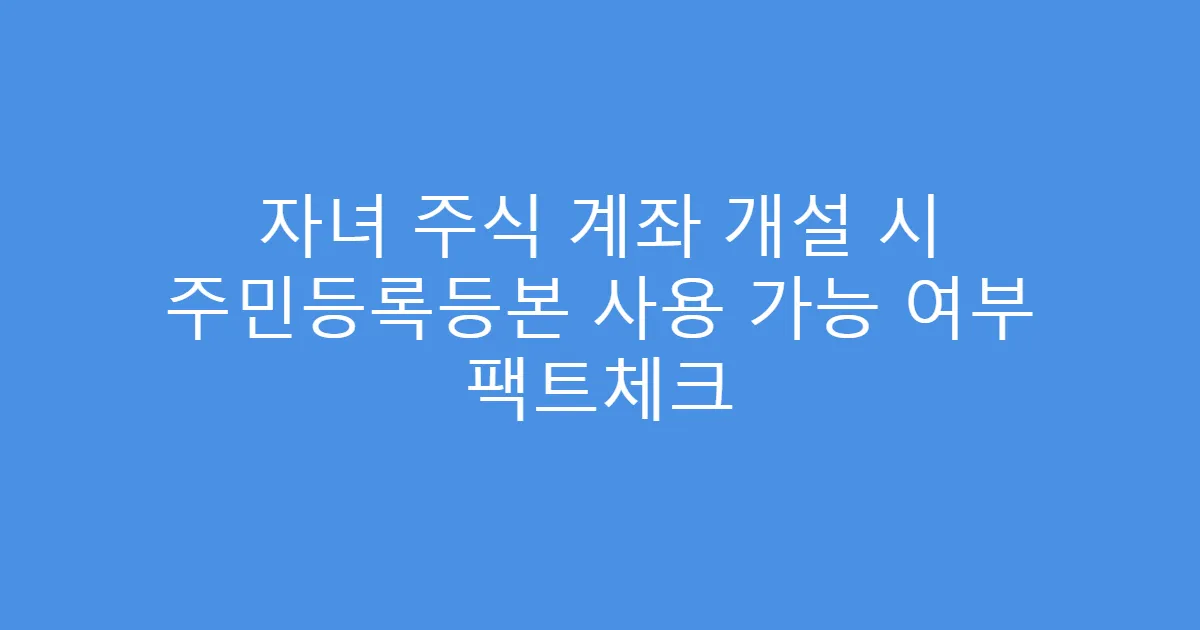 자녀 주식 계좌 개설 시 주민등록등본 사용 가능 여부 팩트체크
