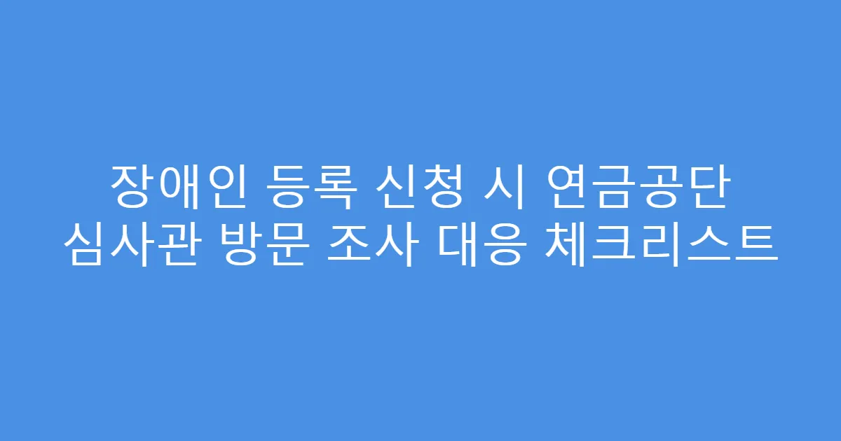 장애인 등록 신청 시 연금공단 심사관 방문 조사 대응 체크리스트