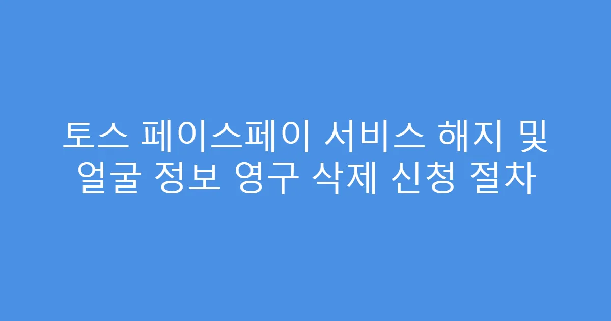 토스 페이스페이 서비스 해지 및 얼굴 정보 영구 삭제 신청 절차