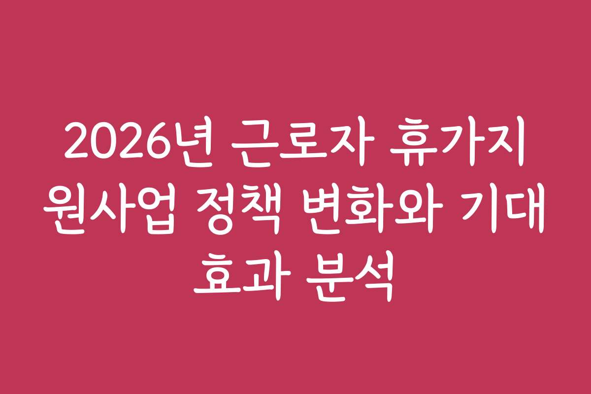 2026년 근로자 휴가지원사업 정책 변화와 기대효과 분석