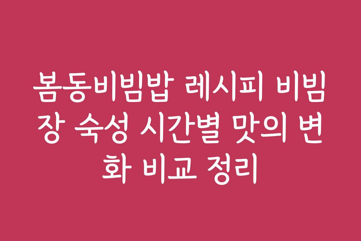 봄동비빔밥 레시피 비빔장 숙성 시간별 맛의 변화 비교 정리