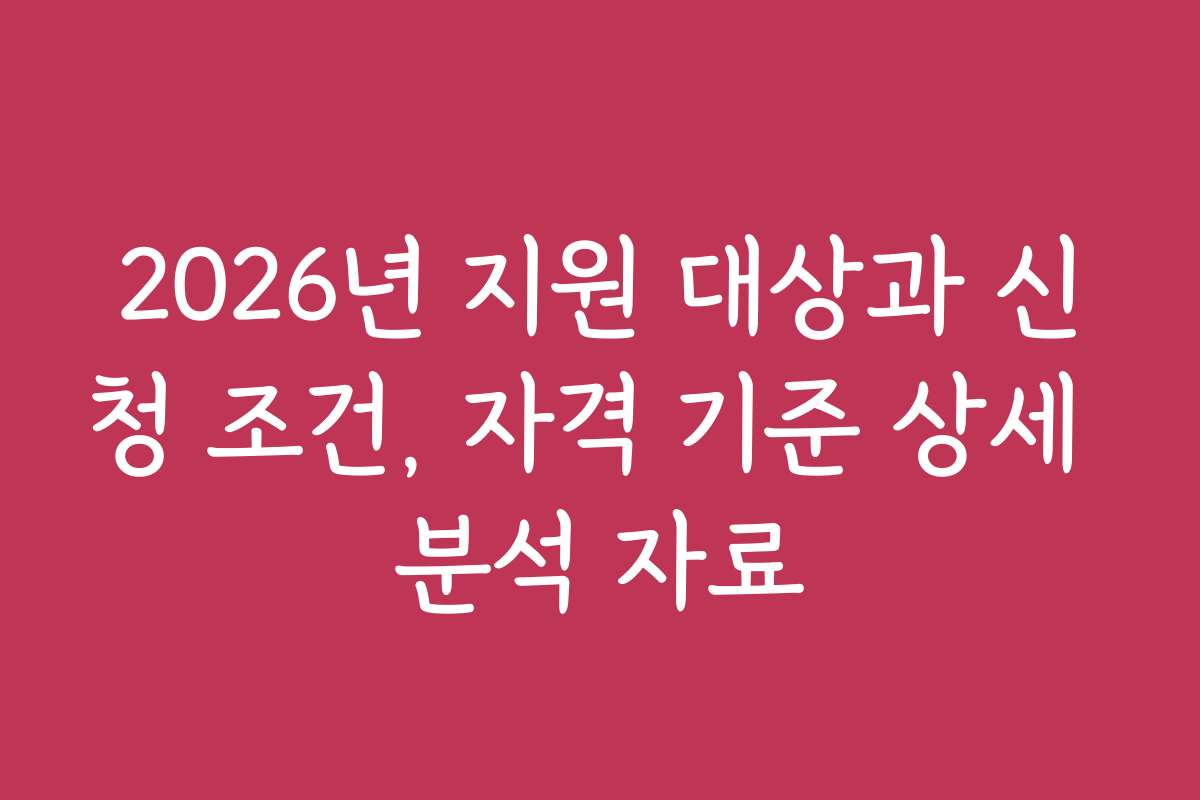 2026년 지원 대상과 신청 조건, 자격 기준 상세 분석 자료