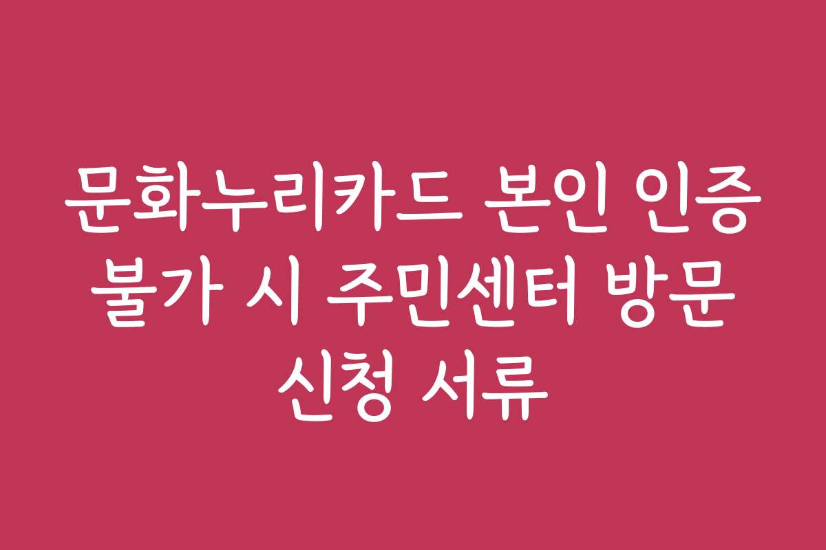 문화누리카드 본인 인증 불가 시 주민센터 방문 신청 서류