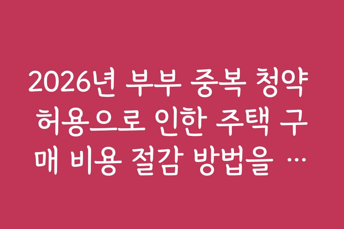 2026년 부부 중복 청약 허용으로 인한 주택 구매 비용 절감 방법을 소개합니다